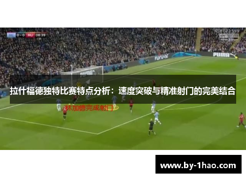 拉什福德独特比赛特点分析：速度突破与精准射门的完美结合