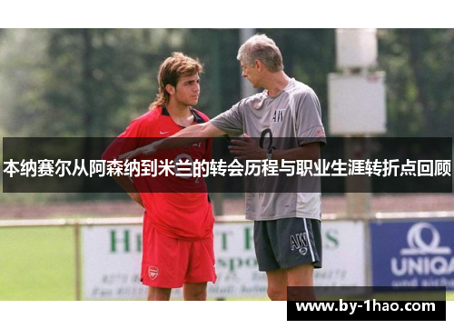 本纳赛尔从阿森纳到米兰的转会历程与职业生涯转折点回顾