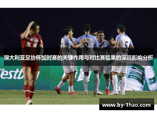 澳大利亚足协杯加时赛的关键作用与对比赛结果的深远影响分析 澳大利亚足协杯加时赛的关键作用与对比赛结果的深远影响分析