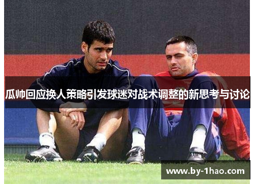 瓜帅回应换人策略引发球迷对战术调整的新思考与讨论 瓜帅回应换人策略引发球迷对战术调整的新思考与讨论