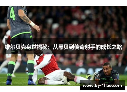 维尔贝克身世揭秘：从黑贝到传奇射手的成长之路