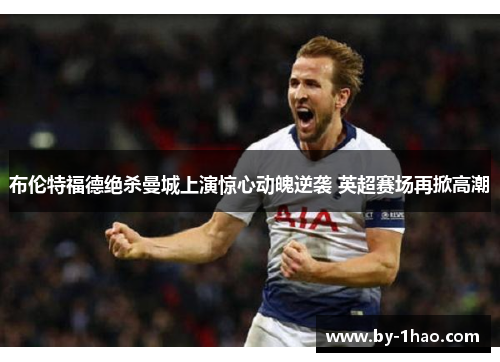 布伦特福德绝杀曼城上演惊心动魄逆袭 英超赛场再掀高潮