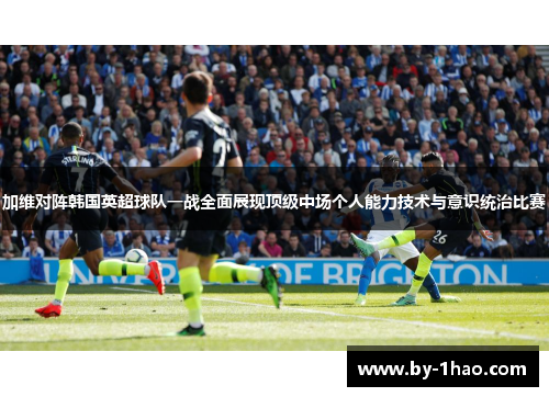 加维对阵韩国英超球队一战全面展现顶级中场个人能力技术与意识统治比赛