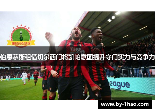 伯恩茅斯租借切尔西门将凯帕意图提升守门实力与竞争力