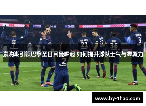 豪购潮引领巴黎圣日耳曼崛起 如何提升球队士气与凝聚力